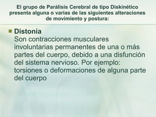 El grupo de Parálisis Cerebral de tipo Diskinético presenta alguna o varias de las siguientes alteraciones de movimiento y postura: Distonía Son contracciones musculares involuntarias permanentes de una o más partes del cuerpo, debido a una disfunción del sistema nervioso. Por ejemplo: torsiones o deformaciones de alguna parte del cuerpo  