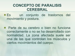 CONCEPTO DE PARALISIS CEREBRAL Es  un conjunto de trastornos del movimiento y postura. Parte de su cerebro o bien no funciona correctamente o no se ha desarrollado con normalidad. La zona afectada suele ser una de las que controlan los músculos y ciertos movimientos del cuerpo. 