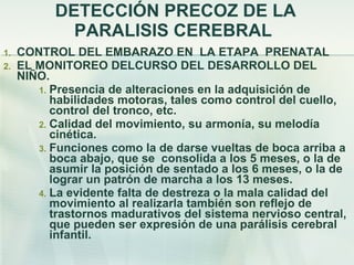 DETECCIÓN PRECOZ DE LA PARALISIS CEREBRAL  CONTROL DEL EMBARAZO EN  LA ETAPA  PRENATAL EL MONITOREO DELCURSO DEL DESARROLLO DEL  NIÑO. Presencia de alteraciones en la adquisición de habilidades motoras, tales como control del cuello, control del tronco, etc.  Calidad del movimiento, su armonía, su melodía cinética.  Funciones como la de darse vueltas de boca arriba a boca abajo, que se  consolida a los 5 meses, o la de asumir la posición de sentado a los 6 meses, o la de lograr un patrón de marcha a los 13 meses.  La evidente falta de destreza o la mala calidad del movimiento al realizarla también son reflejo de trastornos madurativos del sistema nervioso central, que pueden ser expresión de una parálisis cerebral infantil. 