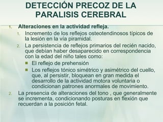 DETECCIÓN PRECOZ DE LA PARALISIS CEREBRAL Alteraciones en la actividad refleja. Incremento de los reflejos osteotendinosos típicos de la lesión en la vía piramidal. La persistencia de reflejos primarios del recién nacido, que debían haber desaparecido en correspondencia con la edad del niño tales como:  El reflejo de prehensión Los reflejos tónico simétrico y asimétrico del cuello, que, al persistir, bloquean en gran medida el desarrollo de la actividad motora voluntaria o condicionan patrones anormales de movimiento. La presencia de alteraciones del tono , que generalmente se incrementa, condicionando posturas en flexión que recuerdan a la posición fetal. 