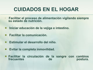 CUIDADOS EN EL HOGAR Facilitar el proceso de alimentación vigilando siempre su estado de nutrición. Iniciar educación de la vejiga e intestino. Facilitar la comunicación. Estimular el desarrollo del niño. Evitar la completa inmovilidad. Facilitar la circulación de la sangre con cambios frecuentes de postura. 