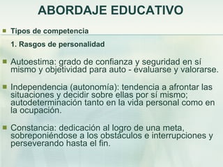 ABORDAJE EDUCATIVO Tipos de competencia 1. Rasgos de personalidad Autoestima: grado de confianza y seguridad en sí mismo y objetividad para auto - evaluarse y valorarse. Independencia (autonomía): tendencia a afrontar las situaciones y decidir sobre ellas por sí mismo; autodeterminación tanto en la vida personal como en la ocupación. Constancia: dedicación al logro de una meta, sobreponiéndose a los obstáculos e interrupciones y perseverando hasta el fin. 