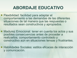 ABORDAJE EDUCATIVO Flexibilidad: facilidad para adaptar el comportamiento a las demandas de las diferentes situaciones de tal manera que las respuestas o resultados sean constructivos y apropiados. Madurez Emocional: tener en cuenta los actos y sus posibles consecuencias antes de proceder a realizarlos; comportamiento controlado y constructivo aún en situaciones tensas y frustrantes. Habilidades Sociales: estilos eficaces de interacción y comunicación. 