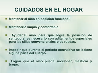 CUIDADOS EN EL HOGAR Mantener al niño en posición funcional. Mantenerlo limpio y confortable. Ayudar al niño para que logre la posición de sentado si es necesario con aditamentos especiales para las sillas convencionales o de ruedas. Impedir que durante el período convulsivo se lesione alguna parte del cuerpo. Lograr que el niño pueda succionar, masticar y tragar.   