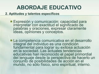 ABORDAJE EDUCATIVO 2. Aptitudes y talentos específicos Expresión y comunicación: capacidad para interpretar con exactitud el significado de palabras y oraciones, expresar claramente ideas, opiniones y conceptos. La competencia comunicativa en el desarrollo integral del individuo es una condición fundamental para lograr su exitosa actuación en la sociedad. Las actuales tendencias educativas han reconocido el papel primordial del lenguaje desde la perspectiva de hacerlo un conjunto de posibilidades de acción en el mundo, no sólo físico, sino espiritual, interno. 
