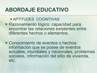 ABORDAJE EDUCATIVO APTITUDES  COGNITIVAS Razonamiento lógico: capacidad para encontrar las relaciones existentes entre diferentes hechos o elementos. Conocimiento de eventos o hechos: información que se posee de eventos actuales, mundiales y nacionales, problemas sociales, información del sitio de vivienda, etc. 
