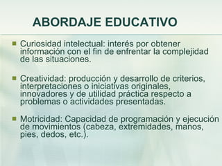 ABORDAJE EDUCATIVO Curiosidad intelectual: interés por obtener información con el fin de enfrentar la complejidad de las situaciones. Creatividad: producción y desarrollo de criterios, interpretaciones o iniciativas originales, innovadores y de utilidad práctica respecto a problemas o actividades presentadas. Motricidad: Capacidad de programación y ejecución de movimientos (cabeza, extremidades, manos, pies, dedos, etc.). 