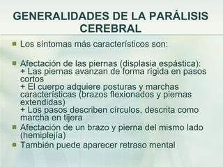 GENERALIDADES DE LA PARÁLISIS CEREBRAL Los síntomas más característicos son: Afectación de las piernas (displasia espástica): + Las piernas avanzan de forma rígida en pasos cortos + El cuerpo adquiere posturas y marchas características (brazos flexionados y piernas extendidas) + Los pasos describen círculos, descrita como marcha en tijera  Afectación de un brazo y pierna del mismo lado (hemiplejía)  También puede aparecer retraso mental 