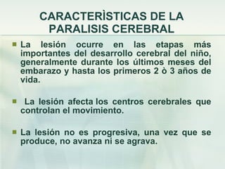 CARACTERÌSTICAS DE LA PARALISIS CEREBRAL La lesión ocurre en las etapas más importantes del desarrollo cerebral del niño, generalmente durante los últimos meses del embarazo y hasta los primeros 2 ò 3 años de vida. La lesión afecta los centros cerebrales que controlan el movimiento. La lesión no es progresiva, una vez que se produce, no avanza ni se agrava. 