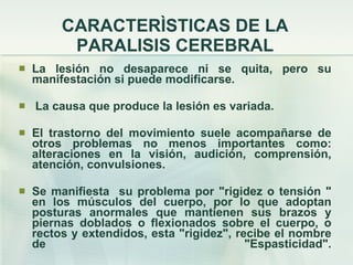 CARACTERÌSTICAS DE LA PARALISIS CEREBRAL La lesión no desaparece ni se quita, pero su manifestación si puede modificarse. La causa que produce la lesión es variada. El trastorno del movimiento suele acompañarse de otros problemas no menos importantes como: alteraciones en la visión, audición, comprensión, atención, convulsiones. Se manifiesta  su problema por "rigidez o tensión " en los músculos del cuerpo, por lo que adoptan posturas anormales que mantienen sus brazos y piernas doblados o flexionados sobre el cuerpo, o rectos y extendidos, esta "rigidez", recibe el nombre de "Espasticidad". 