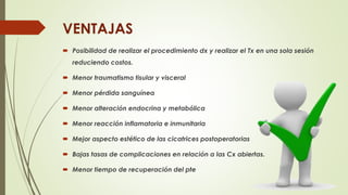  Posibilidad de realizar el procedimiento dx y realizar el Tx en una sola sesión
reduciendo costos.
 Menor traumatismo tisular y visceral
 Menor pérdida sanguínea
 Menor alteración endocrina y metabólica
 Menor reacción inflamatoria e inmunitaria
 Mejor aspecto estético de las cicatrices postoperatorias
 Bajas tasas de complicaciones en relación a las Cx abiertas.
 Menor tiempo de recuperación del pte
VENTAJAS
 
