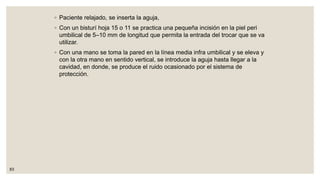 ◦ Paciente relajado, se inserta la aguja,
◦ Con un bisturí hoja 15 o 11 se practica una pequeña incisión en la piel peri
umbilical de 5–10 mm de longitud que permita la entrada del trocar que se va
utilizar.
◦ Con una mano se toma la pared en la línea media infra umbilical y se eleva y
con la otra mano en sentido vertical, se introduce la aguja hasta llegar a la
cavidad, en donde, se produce el ruido ocasionado por el sistema de
protección.
83
 