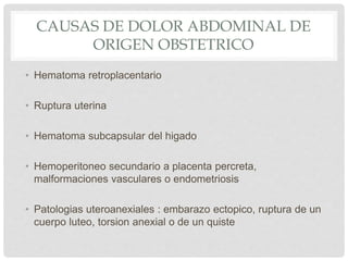 CAUSAS DE DOLOR ABDOMINAL DE
ORIGEN OBSTETRICO
• Hematoma retroplacentario
• Ruptura uterina
• Hematoma subcapsular del higado
• Hemoperitoneo secundario a placenta percreta,
malformaciones vasculares o endometriosis
• Patologias uteroanexiales : embarazo ectopico, ruptura de un
cuerpo luteo, torsion anexial o de un quiste
 