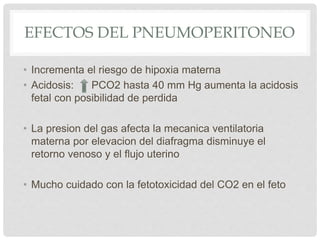 EFECTOS DEL PNEUMOPERITONEO
• Incrementa el riesgo de hipoxia materna
• Acidosis: PCO2 hasta 40 mm Hg aumenta la acidosis
fetal con posibilidad de perdida
• La presion del gas afecta la mecanica ventilatoria
materna por elevacion del diafragma disminuye el
retorno venoso y el flujo uterino
• Mucho cuidado con la fetotoxicidad del CO2 en el feto
 