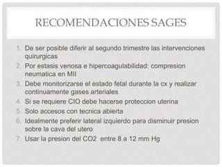 RECOMENDACIONES SAGES
1. De ser posible diferir al segundo trimestre las intervenciones
quirurgicas
2. Por estasis venosa e hipercoagulabilidad: compresion
neumatica en MII
3. Debe monitorizarse el estado fetal durante la cx y realizar
continuamente gases arteriales
4. Si se requiere CIO debe hacerse proteccion uterina
5. Solo accesos con tecnica abierta
6. Idealmente preferir lateral izquierdo para disminuir presion
sobre la cava del utero
7. Usar la presion del CO2 entre 8 a 12 mm Hg
 