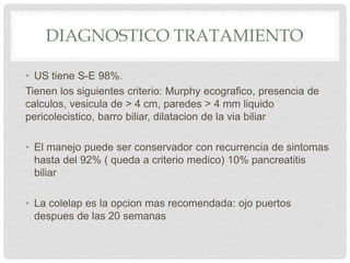 DIAGNOSTICO TRATAMIENTO
• US tiene S-E 98%.
Tienen los siguientes criterio: Murphy ecografico, presencia de
calculos, vesicula de > 4 cm, paredes > 4 mm liquido
pericolecistico, barro biliar, dilatacion de la via biliar
• El manejo puede ser conservador con recurrencia de sintomas
hasta del 92% ( queda a criterio medico) 10% pancreatitis
biliar
• La colelap es la opcion mas recomendada: ojo puertos
despues de las 20 semanas
 