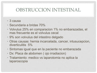 OBSTRUCCION INTESTINAL
• 3 causa
• Secundaria a bridas 70%
• Volvulus 25% en comparacion 1% no embarazadas, el
mas frecuente es el volvulus cecal
• 9% son volvulus del intestino delgado
• Otras causas: hernia incarcelada, cancer, intusucepcion,
diverticulitis 5%
• Sintomas igual que en la paciente no embarazada
• Dx: Placa de abdomen ( ojo irradiacion)
• Tratamiento: medico vs laparotomia no aplica la
laparoscopia
 