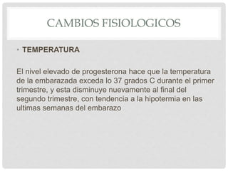 CAMBIOS FISIOLOGICOS
• TEMPERATURA
El nivel elevado de progesterona hace que la temperatura
de la embarazada exceda lo 37 grados C durante el primer
trimestre, y esta disminuye nuevamente al final del
segundo trimestre, con tendencia a la hipotermia en las
ultimas semanas del embarazo
 
