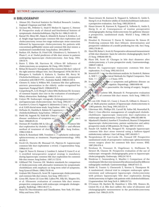 206 SECTION 2: Laparoscopic General Surgical Procedures
BIBLIOGRAPHY
1. Altman DG. Practical Statistics for Medical Research. London,
England: Chapman and Hall; 1992.
2. Anciaux ML, Pelletier G, Attali P, Meduri B, Liguory C, Etienne
JP. Prospective study of clinical and biochemical features of
symptomatic choledocholithiasis. Dig Dis Sci. 1986;31:449-53.
3. Bansal VK, Misra MC, Rajan K, Kilambi R, Kumar S, Krishna A, et
al. Single-stage laparoscopic common bile duct exploration and
cholecystectomy versus two-stage endoscopic stone extraction
followed by laparoscopic cholecystectomy for patients with
concomitant gallbladder stones and common bile duct stones: a
randomized controlled trial. Surg Endosc. 2014;28:875.
4. Barkun AN, Barkun JS, Fried GM, Ghitulescu G, Steinmetz O,
Pham C, et al. Useful predictors of bile duct stones in patients
undergoing laparoscopic cholecystectomy. Ann Surg. 1994;
220:32-9.
5. Bates T, Ebbs SR, Harrison M, A’Hern RP. Influence of
cholecystectomy on symptoms. Br J Surg. 1991;78:964-7.
6. Behan M, Kazam E. Sonography of the common bile duct: value of
the right anterior oblique view. Am J Roentgenol. 1978;130:701-9.
7. Bhargava S, Vashisht S, Kakaria A, Tandon RK, Berry M.
Choledocholithiasis: an ultrasonic study with comparative
evaluation with ERCP/PTC. Australas Radiol. 1988;32:220-6.
8. Clemets D, Aslan S, Wilkins WE. Common bile duct gallstones,
anicteric presentation in the elderly: under-recognized but
important. Postgrad Med J. 1990;66:878-9.
9. Cooperberg PL, Li D, Wong P, Cohen MM, Burhenne HJ. Accuracy
of common hepatic duct size in the evaluation of extrahepatic
biliary obstruction. Radiology. 1980;135:141-4.
10. Cotton PB. Endoscopic retrograde cholangiopancreatography
and laparoscopic cholecystectomy. Am J Surg. 1993;165:474-8.
11. Cuscheri A, Croce E, Faggioni A, Jakimowicz J, Lacy A, Lezoche E,
et al. EAES ductal stone study. Surg Endosc. 1996;10:1130-5.
12. DePaula AL, Hashiba K, Bafatto M. Laparoscopic management of
choledocholithiasis. Surg Endosc. 1994;8:1399-1403.
13. Diehl AK, Sugarek NJ, Todd KH. Clinical evaluation for gallstone
disease: usefulness of symptoms and signs in diagnosis. Am J
Med. 1990;89:29-33.
14. Dorman JP, Franklin ME Jr, Glass JL. Laparoscopic common bile
duct exploration by choledochotomy: an effective and efficient
method of treatment of choledocholithiasis. Surg Endosc.
1998;12:926-8.
15. Edwin B, Rosseland ARR, Trondsen E. Prophylactic endoscopic
sphincterotomy as treatment. Hepatogastroenterology. 1993;
40:550-5.
16. Ferzli GS, Hurwitz JB, Massaad AA, Piperno B. Laparoscopic
common bile duct exploration: a review. J Laparoendosc Surg.
1996;6:413-19.
17. Gigot JF, Navez B, Etienne J, Cambier E, Jadoul P, Guiot P, et al.
A stratified intraoperative surgical strategy is mandatory
during laparoscopic common bile duct exploration for common
bile duct stones. Surg Endosc. 1997;11:722-8.
18. Gilliland TM, Traverso LW. Modern standards for comparison
of cholecystectomy with alternative treatments for symptomatic
cholelithiasis with emphasis on long-term relief of symptoms.
Surg Gynecol Obstet. 1990;170:39-44.
19. Graham SM, Flowers JL, Scott TR. Laparoscopic cholecystectomy
and common bile duct stones. Ann Surg. 1993;1:61-7.
20. Gross BH, Harter LP, Gore RM, Callen PW, Filly RA, Shapiro HA,
et al. Ultrasonic evaluation of common bile duct stones:
prospective comparison with endoscopic retrograde cholangio-
graphy. Radiology. 1983;146:471-4.
21. Hand DJ. Discrimination and Classification. New York, NY: John
Wiley and Sons; 1976.
22. Hauer-Jensen M, Karesen R, Nygaard K, Solheim K, Amlie E,
Havig O, et al. Predictive ability of choledocholithiasis indicators:
a prospective evaluation. Ann Surg. 1985;202:64-8.
23. Hauer-Jensen M, Karesen R, Nygaard K, Solheim K, Amlie E,
Havig O, et al. Consequences of routine preoperative
cholangiography during cholecystectomy for gallstone disease:
a prospective, randomized study. World J Surg. 1986;10:
996-1002.
24. Houdart R, Perniceni T, Darne B, Salmeron M, Simon JF.
Predicting common bile duct lithiasis: determination and
prospective validation of a model predicting low risk. Am J Surg.
1995;170:38-43.
25. HuntDR,ReiterL,ScottAJ.Preoperativeultrasoundmeasurement
of bile duct diameter: basis for selective cholangiography Aust N
Z J Surg. 1990;60:189-92.
26. Hunt DR, Scott AJ. Changes in bile duct diameter after
cholecystectomy: a 5-year prospective study. Gastroenterology.
1989;97:1485-8.
27. Hunter JG. Laparoscopic transcystic common bile duct
exploration. Am J Surg. 1992;163:53-8.
28. Jennrich RI. Stepwise discriminant analysis. In: Enslein K, Ralston
A, Wilf H (Eds). Statistical Methods for Digital Computers. New
York, NY: John Wiley and Sons; 1979.
29. Jorgensen T. Abdominal symptoms and gallstone disease: an
epidemiological investigation. Hepatology. 1989;9:856-60.
30. Kelly TR. Gallstone pancreatitis: the timing of surgery. Surgery.
1980;88:345-50.
31. Lacaine F, Corlette MB, Bismuth H. Preoperative evaluation
of the risk of common bile duct stones. Arch Surg. 1980;115:
1114-6.
32. Larson GM, Vitale GC, Casey J, Evans JS, Gilliam G, Heuser L,
et al. Multi-practice analysis of laparoscopic cholecystectomy in
1,983 patients. Am J Surg. 1991;163:221-6.
33. Liberman MA, Phillips EH, Carroll BJ, Fallas MJ, Rosenthal R,
Hiatt J. Cost-effective management of complicated choledo-
cholithiasis: laparoscopic transcystic duct exploration or
endoscopic sphincterotomy. J Am Coll Surg. 1996;182:488-94.
34. MjaalandO,RaederJ,AaseboeV,TrondsenE,BuanesT.Outpatient
laparoscopic cholecystectomy, patient satisfaction and safety:
prospective study of 200 patients. Br J Surg. 2007;31:1010-5.
35. Naude GP, Stabile BE, Bongard FS. Antegrade laparoscopic
common bile duct stone removal using a balloon-tipped
embolectomy catheter. J Am Coll Surg. 1997;184:655-7.
36. Neoptolemos JP, Carr-Locke DL, Fossard DP. Prospective
randomized study of preoperative endoscopic sphincterotomy
versus surgery alone for common bile duct stones. BMJ.
1987;294:470-4.
37. Neuhaus H, Feussner H, Ungeheuer A, Hoffmann W,
Siewert JR, Classen M. Prospective evaluation of the use of
endoscopic retrograde cholangiography prior to laparoscopic
cholecystography. Endoscopy. 1992;24:745-9.
38. Niederau C, Sonnenberg A, Mueller J. Comparison of the
extrahepaticbileductsizemeasuredbyultrasoundandbydifferent
radiographic methods. Gastroenterology. 1984;87:615-21.
39. Noble H, Tranter S, Chesworth T, Norton S, Thompson M.
A randomized, clinical trial to compare endoscopic sphin-
cterotomy and subsequent laparoscopic cholecystectomy
with primary laparoscopic bile duct exploration during
cholecystectomy in higher risk patients with choledocholithiasis.
J Laparoendosc Adv Surg Tech A. 2009;19:713.
40. O’Connor HJ, Bartlett RJ, Hamilton I, Ellis WR, Watters JK,
Lintott DJ, et al. Bile duct calibre: the value of ultrasonic and
cholangiographic measurement in the postcholecystectomy
patient. Gut. 1984;25:A576.
 