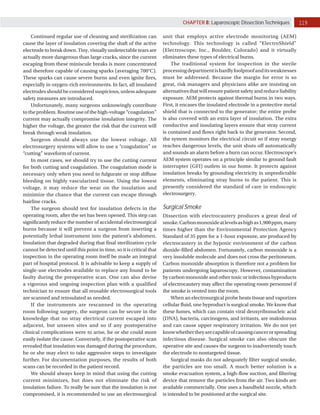 119
CHAPTER 8: Laparoscopic Dissection Techniques
Continued regular use of cleaning and sterilization can
cause the layer of insulation covering the shaft of the active
electrode to break down. Tiny, visually undetectable tears are
actually more dangerous than large cracks, since the current
escaping from these miniscule breaks is more concentrated
and therefore capable of causing sparks (averaging 700°C).
These sparks can cause severe burns and even ignite fires,
especially in oxygen­rich environments. In fact, all insulated
electrodes should be considered suspicious, unless adequate
safety measures are introduced.
Unfortunately, many surgeons unknowingly contribute
totheproblem.Routineuseofthehigh­voltage“coagulation”
current may actually compromise insulation integrity. The
higher the voltage, the greater the risk that the current will
break through weak insulation.
Surgeon should always use the lowest voltage. All
electrosurgery systems will allow to use a “coagulation” or
“cutting” waveform of current.
In most cases, we should try to use the cutting current
for both cutting and coagulation. The coagulation mode is
necessary only when you need to fulgurate or stop diffuse
bleeding on highly vascularized tissue. Using the lowest
voltage, it may reduce the wear on the insulation and
minimize the chance that the current can escape through
hairline cracks.
The surgeon should test for insulation defects in the
operating room, after the set has been opened. This step can
significantly reduce the number of accidental electrosurgical
burns because it will prevent a surgeon from inserting a
potentially lethal instrument into the patient’s abdomen.
Insulation that degraded during that final sterilization cycle
cannot be detected until this point in time, so it is critical that
inspection in the operating room itself be made an integral
part of hospital protocol. It is advisable to keep a supply of
single­use electrodes available to replace any found to be
faulty during the preoperative scan. One can also devise
a vigorous and ongoing inspection plan with a qualified
technician to ensure that all reusable electrosurgical tools
are scanned and reinsulated as needed.
If the instruments are rescanned in the operating
room following surgery, the surgeon can be secure in the
knowledge that no stray electrical current escaped into
adjacent, but unseen sites and so if any postoperative
clinical complications were to arise, he or she could more
easily isolate the cause. Conversely, if the postoperative scan
revealed that insulation was damaged during the procedure,
he or she may elect to take aggressive steps to investigate
further. For documentation purposes, the results of both
scans can be recorded in the patient record.
We should always keep in mind that using the cutting
current minimizes, but does not eliminate the risk of
insulation failure. To really be sure that the insulation is not
compromised, it is recommended to use an electrosurgical
unit that employs active electrode monitoring (AEM)
technology. This technology is called “ElectroShield”
(Electroscope, Inc., Boulder, Colorado) and it virtually
eliminates these types of electrical burns.
The traditional system for inspection in the sterile
processingdepartmentishardlyfoolproofanditsweaknesses
must be addressed. Because the margin for error is so
great, risk managers and physicians alike are insisting on
alternativesthatwillensurepatientsafetyandreduceliability
exposure. AEM protects against thermal burns in two ways.
First, it encases the insulated electrode in a protective metal
shield that is connected to the generator; the entire probe
is also covered with an extra layer of insulation. The extra
conductive and insulating layers ensure that stray current
is contained and flows right back to the generator. Second,
the system monitors the electrical circuit so if stray energy
reaches dangerous levels, the unit shuts off automatically
and sounds an alarm before a burn can occur. Electroscope’s
AEM system operates on a principle similar to ground fault
interrupter (GFI) outlets in our home. It protects against
insulation breaks by grounding electricity in unpredictable
elements, eliminating stray burns to the patient. This is
presently considered the standard of care in endoscopic
electrosurgery.
Surgical Smoke
Dissection with electrocautery produces a great deal of
smoke.Carbonmonoxideatlevelsashighas1,900ppm,many
times higher than the Environmental Protection Agency
Standard of 35 ppm for a 1­hour exposure, are produced by
electrocautery in the hypoxic environment of the carbon
dioxide­filled abdomen. Fortunately, carbon monoxide is a
very insoluble molecule and does not cross the peritoneum.
Carbon monoxide absorption is therefore not a problem for
patients undergoing laparoscopy. However, contamination
by carbon monoxide and other toxic or infectious byproducts
of electrocautery may affect the operating room personnel if
the smoke is vented into the room.
When an electrosurgical probe heats tissue and vaporizes
cellular fluid, one byproduct is surgical smoke. We know that
these fumes, which can contain viral deoxyribonucleic acid
(DNA), bacteria, carcinogens, and irritants, are malodorous
and can cause upper respiratory irritation. We do not yet
knowwhethertheyarecapableofcausingcancerorspreading
infectious disease. Surgical smoke can also obscure the
operative site and causes the surgeon to inadvertently touch
the electrode to nontargeted tissue.
Surgical masks do not adequately filter surgical smoke,
the particles are too small. A much better solution is a
smoke evacuation system, a high­flow suction, and filtering
device that remove the particles from the air. Two kinds are
available commercially. One uses a handheld nozzle, which
is intended to be positioned at the surgical site.
 