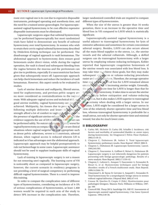 442 SECTION 3: Laparoscopic Gynecological Procedures
route over vaginal one is its cost due to expensive disposable
instruments, prolonged operating and anesthesia time, and
the need for a trained senior gynecologist. For laparoscopic-
assisted vaginal hysterectomy to be cost effective expensive
disposable instruments must be eliminated.
Laparoscopic surgeons argue that subtotal hysterectomy
can be performed laparoscopically but most randomized
trials have failed to demonstrate any benefit of subtotal
hysterectomy over total hysterectomy. In women who wish
to retain their cervix vaginal subtotal hysterectomy described
by Döderlein-Krönig technique can be performed. The
disadvantage of vaginal approach is vault hematomas. The
abdominal approach to hysterectomy does ensure good
hemostasis under direct vision, while during the vaginal
operation, the vault is closed and subsequent bleeding from
the vagina between the mucosa and the peritoneum can
give rise to problems, especially if a vasoconstrictor has been
given that subsequently wears off. Laparoscopic approach
can help check hemostasis and reduce the incidence of vault
hematomas. However; this aspect needs to be evaluated in
studies.
Lack of uterine descent and nulliparity, fibroid uterus,
need for oophorectomy, and previous pelvic surgery are
no more considered as contraindications to the vaginal
route. With adequate vaginal access and technical skill, and
good uterine mobility, vaginal hysterectomy can easily be
achieved. Multiparity, lax tissues due to poor involution
following multiple deliveries and lesser tissue tensile
strength afford a lot of comfort to vaginal surgeon even in
the presence of significant uterine enlargement. None of the
evidence supports the use of LH rather than VH if latter can
be performed safely. No outcomes are significantly worse for
vaginalhysterectomyascomparedtoLAVH.Thereareclinical
situations where vaginal surgeries are not appropriate such
as dense pelvic adhesions, severe endometriosis, adnexal
disease, when vaginal access is reduced wherein LH is
indicated as it has advantages over the abdominal approach.
Laparoscopic approach may be helpful postoperatively to
rule out hemorrhage in some cases. Laparoscopic assistance
should not be used to supplant inadequate skills of vaginal
hysterectomy.
Lack of training in laparoscopic surgery is not a reason
for not removing uteri vaginally. The learning curve of VH
is noticeably short as compared to laparoscopic surgery,
however, the current scenario in residency programs is
not providing a level of surgical competency in performing
difficult vaginal hysterectomies. There is a need to improve
this training.
In order to compare the complication rates of different
types of hysterectomies, considering an incidence of 4–5%
of serious complications of hysterectomies, at least 1,460
women would be required in each arm of the study to
detect 50% increase in the complication rate. Therefore,
larger randomized controlled trials are required to compare
different types of hysterectomies.
When the size of the uterus is greater than 16 weeks
gestation, there is an increase in the operative time and
blood loss in VH compared to LAVH which is statistically
significant.
Laparoscopically-assisted vaginal hysterectomy is a
useful adjunct to transvaginal hysterectomy for lysis of
extensive adhesions and sometimes for certain concomitant
adnexal surgery. Besides, LAVH can also secure almost
all the main blood supplies to the uterus, i.e., the uterine
vessels and the adnexal collaterals. Although, a skilled
surgeon can do transvaginal hysterectomy with a larger
uterus by employing volume-reducing techniques, Kohler
reported that laparoscopic coagulation hemostasis of
the uterine vessels was associated with less blood loss. It
may take time to achieve these goals, but they may make
subsequent extirpation or volume-reducing procedures
easier and safer to perform. Therefore, the average operative
time and estimated blood loss for LAVH remained almost
constant regardless of increasing uterine weight. Generally,
the average operative time for LAVH is longer than that for
transvaginal hysterectomy. It takes time to secure the uterine
blood supply before extirpation and volume-reducing
procedures, but it also makes LAVH superior to transvaginal
hysterectomy when dealing with a larger uterus. In our
opinion, LAVH might be considered for a larger uterus in
view of the relatively shorter operative time and less blood
loss, whereas transvaginal hysterectomy is preferable for a
small uterus, not only for shorter operative time and minimal
wound, but also for much lower costs.
BIBLIOGRAPHY
1. Carley ME, McIntire D, Carley JM, Schaffer J. Incidence, risk
factors and morbidity of unintended bladder or ureter injury
during hysterectomy. Int Urogynecol J Pelvic Floor Dysfunct.
2002;13:18-21.
2. Chapron C, Dubuisson JB, Aubert V. Total laparoscopic
hysterectomy: preliminary results. Hum Reprod. 1994;9: 2084-9.
3. Chapron C, Dubuisson JB. Laparoscopic hysterectomy. Lancet.
1995;345:593.
4. Chapron C, Fauconnier A, Goffinet F, Bréart G, Dubuisson JB.
Laparoscopic surgery is not inherently dangerous for patients
presenting with benign gynaecologic pathology. Results of a
meta-analysis. Hum Reprod. 2002;17:1334-42.
5. Chapron C, Laforest L, Ansquer Y, Fauconnier A, Fernandez B,
Breart G, et al. Hysterectomy techniques used for benign
disorders: results of a French multicentre study. Hum Reprod.
1999;14:2464-70.
6. Chauveaud A, de Tayrac R, Gervaise A, Anquetil C, Fernandez H.
Total hysterectomy for a nonprolapsed, benign uterus in women
without vaginal deliveries. J Reprod Med. 2002;47:4-8.
7. Cosson M, Querleu D, Crepin G (Eds). Hystérectomies pour
pathologies bénignes. Masson: Paris; Williams et Wilkins; 1997.
pp. 160.
8. Councell RB, Thorp JM Jr, Sandridge DA, Hill ST. Assessments of
laparoscopic-assisted vaginal hysterectomy. J Am Assoc Gynecol
Laparosc. 1994;2:49-56.
 