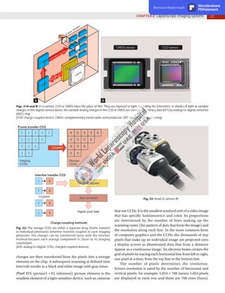 23
CHAPTER 2: Laparoscopic Imaging Systems
A B
Figs. 31A and B: In a camera, CCD or CMOS takes the place of film. They are exposed to light, recording the intensities, or shades of light as variable
charges. In the digital camera above, the variable analog charges in the CCD or CMOS are converted to binary data (0/1) by analog-to-digital converter
(ADC) chip.
(CCD: charge-coupled device; CMOS: complementary metal oxide semiconductor; DSP: digital single processing)
Fig. 32: The storage CCDs are either a separate array (frame transfer)
or individual photosites (interline transfer) coupled to each imaging
photosite. The charges can be transferred faster with the interline
method because each storage component is closer to its imaging
counterpart.
(A/D: analog-to-digital; CCDs: charged-coupled devices)
Fig. 33: Head of camera 4K.
charges are then transferred from the pixels into a storage
element on the chip. A subsequent scanning at defined time
intervals results in a black and white image with gray tones.
Pixel: PIX (picture) + EL (element), picture element is the
smallest element of a light-sensitive device, such as cameras
thatuseCCDs.Itisthesmallestresolvedunitofa videoimage
that has specific luminescence and color. Its proportions
are determined by the number of lines making up the
scanning raster (the pattern of dots that form the image) and
the resolution along each line. In the most common form
of computer graphics and the CCDs, the thousands of tiny
pixels that make up an individual image are projected onto
a display screen as illuminated dots that from a distance
appear as a continuous image. An electron beam creates the
grid of pixels by tracing each horizontal line from left to right,
one pixel at a time, from the top line to the bottom line.
The number of pixels determines the resolution.
Screen resolution is rated by the number of horizontal and
vertical pixels; for example, 1,024 × 768 means 1,024 pixels
are displayed in each row and there are 768 rows (lines).
Remove Watermark Wondershare
PDFelement
 