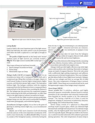 11
CHAPTER 2: Laparoscopic Imaging Systems
Fig. 4: Xenon light source: Bulb-life display is shown. Fig. 5: New generation light source bulb.
Lamp (Bulb)
Lamp or bulb is the most important part of the light source.
When the bulb fails, the entire system is out of commission
until either the bulb is replaced or a new light is brought to
bear.
The quality of light depends on the lamp used. Several
modern types of light sources are currently available
(Fig. 5). These light sources mainly differ on the type of bulb
used.
Three types of lamp are used more recently:
1. Quartz halogen incandescent lamp
2. Xenon lamp
3. Metal halide vapor arc lamp
Halogen bulbs (150 W) or tungsten-halogen bulb: It is an
incandescent lamp with a transparent quartz bulb and a
compressed gas filling that includes a halogen. Quartz is
used instead of glass to permit higher temperatures, higher
currents, and therefore greater light output. The lamp gives
brilliant light. The halogen combines with the tungsten
evaporated from the hot filament to form a compound that is
attracted back to the filament, thus extending the filament’s
life. The halogen gas also prevents the evaporated tungsten
from condensing on the bulb and darkening it, an effect that
reduces the light output of ordinary incandescent lamps.
First used in the late 1960s in motion-picture production,
halogen lamps are now also used in automobile headlights,
underwater photography, and residential lighting.
Incandescent (to begin to glow): It is so hot to the point of
glowing or emitting intense light rays, as an incandescent
light bulb.
Quartz, one of the most common of all rock-forming
minerals and one of the most important constituents of the
earth’s crust. Chemically, it is silicon dioxide (SiO2). It occurs
in crystals of the hexagonal system, commonly having the
form of a six-sided prism terminating in a six-sided pyramid;
the crystals are often distorted and twins are common.
Quartz may be transparent, translucent, or opaque; it may
be colorless or colored.
The halogen lamp takes its name from the halogens
included in the gas within its tungsten-filament bulb, added
to prolong filament life and increase brightness.
Halogen:Anyoftheelementsofthehalogenfamily,consisting
of fluorine, chlorine, bromine, iodine, and astatine. They are
all monovalent and readily form negative ions.
Halogen bulbs provide highly efficient crisp white light
source with excellent color rendering. Electrodes in halogen
lamps are made of tungsten filament. This is the only metal
with a sufficiently high melting temperature and sufficient
vapor pressure at elevated temperatures. They use a halogen
gas that allows bulbs to burn (light) more intensely. Halogen
bulbs use low voltages and have an average life of 2,000
hours. The color temperature of halogen lamp is around
5,000–5,600 K. These lamps are economical and can be used
for laparoscopic surgery if low budget setup is required.
Xenon lamps (300 W):
Xenon (symbol Xe): A colorless, odorless, and highly
unreactive gaseous nonmetallic element found in minute
quantities in the atmosphere and extracted commercially
from liquefied air. Atomic number is 54. The radioactive
isotope 133
Xe, having a half-life of 5.3 days, is used for
diagnostic imaging in assessment of pulmonary function,
lung imaging, and cerebral blood flow studies.
Xenon lamps consist of a spherical or ellipsoidal
envelope made of quartz glass, which can withstand high
thermal loads and high internal pressure. For ultimate image
quality, only the highest-grade clear fused silica quartz is
used. It is typically doped, although not visible to the human
eye, to absorb harmful ultraviolet (UV) radiation generated
during operation. The color temperature of xenon lamp is
Remove Watermark Wondershare
PDFelement
 