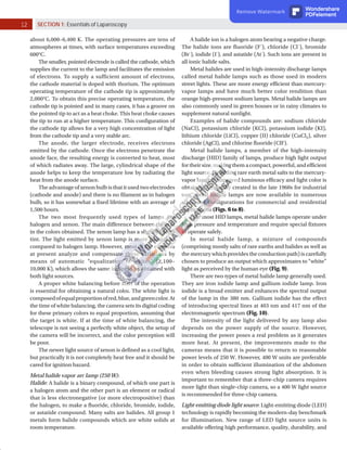 12 SECTION 1: Essentials of Laparoscopy
about 6,000–6,400 K. The operating pressures are tens of
atmospheres at times, with surface temperatures exceeding
600°C.
The smaller, pointed electrode is called the cathode, which
supplies the current to the lamp and facilitates the emission
of electrons. To supply a sufficient amount of electrons,
the cathode material is doped with thorium. The optimum
operating temperature of the cathode tip is approximately
2,000°C. To obtain this precise operating temperature, the
cathode tip is pointed and in many cases, it has a groove on
the pointed tip to act as a heat choke. This heat choke causes
the tip to run at a higher temperature. This configuration of
the cathode tip allows for a very high concentration of light
from the cathode tip and a very stable arc.
The anode, the larger electrode, receives electrons
emitted by the cathode. Once the electrons penetrate the
anode face, the resulting energy is converted to heat, most
of which radiates away. The large, cylindrical shape of the
anode helps to keep the temperature low by radiating the
heat from the anode surface.
The advantage of xenon bulb is that it used two electrodes
(cathode and anode) and there is no filament as in halogen
bulb, so it has somewhat a fixed lifetime with an average of
1,500 hours.
The two most frequently used types of lamps are
halogen and xenon. The main difference between them is
in the colors obtained. The xenon lamp has a slightly bluish
tint. The light emitted by xenon lamp is more natural as
compared to halogen lamp. However, most of the cameras
at present analyze and compensate these variations by
means of automatic “equalization of whites” (2,100–
10,000 K), which allows the same image to be obtained with
both light sources.
A proper white balancing before start of the operation
is essential for obtaining a natural color. The white light is
composedofequalproportionofred,blue,andgreencolor.At
the time of white balancing, the camera sets its digital coding
for these primary colors to equal proportion, assuming that
the target is white. If at the time of white balancing, the
telescope is not seeing a perfectly white object, the setup of
the camera will be incorrect, and the color perception will
be poor.
The newer light source of xenon is defined as a cool light,
but practically it is not completely heat free and it should be
cared for ignition hazard.
Metal halide vapor arc lamp (250 W):
Halide: A halide is a binary compound, of which one part is
a halogen atom and the other part is an element or radical
that is less electronegative (or more electropositive) than
the halogen, to make a fluoride, chloride, bromide, iodide,
or astatide compound. Many salts are halides. All group 1
metals form halide compounds which are white solids at
room temperature.
A halide ion is a halogen atom bearing a negative charge.
The halide ions are fluoride (F–
), chloride (Cl–
), bromide
(Br–
), iodide (I–
), and astatide (At–
). Such ions are present in
all ionic halide salts.
Metal halides are used in high-intensity discharge lamps
called metal halide lamps such as those used in modern
street lights. These are more energy efficient than mercury-
vapor lamps and have much better color rendition than
orange high-pressure sodium lamps. Metal halide lamps are
also commonly used in green houses or in rainy climates to
supplement natural sunlight.
Examples of halide compounds are: sodium chloride
(NaCl), potassium chloride (KCl), potassium iodide (KI),
lithium chloride (LiCl), copper (II) chloride (CuCl2), silver
chloride (AgCl), and chlorine fluoride (ClF).
Metal halide lamps, a member of the high-intensity
discharge (HID) family of lamps, produce high light output
fortheirsize,makingthemacompact,powerful,andefficient
light source. By adding rare earth metal salts to the mercury-
vapor lamp, it improved luminous efficacy and light color is
obtained. Originally created in the late 1960s for industrial
use, metal halide lamps are now available in numerous
sizes and configurations for commercial and residential
applications (Figs. 6 to 8).
Like most HID lamps, metal halide lamps operate under
high pressure and temperature and require special fixtures
to operate safely.
In metal halide lamp, a mixture of compounds
(comprising mostly salts of rare earths and halides as well as
the mercury which provides the conduction path) is carefully
chosen to produce an output which approximates to “white”
light as perceived by the human eye (Fig. 9).
There are two types of metal halide lamp generally used.
They are iron iodide lamp and gallium iodide lamp. Iron
iodide is a broad emitter and enhances the spectral output
of the lamp in the 380 nm. Gallium iodide has the effect
of introducing spectral lines at 403 nm and 417 nm of the
electromagnetic spectrum (Fig. 10).
The intensity of the light delivered by any lamp also
depends on the power supply of the source. However,
increasing the power poses a real problem as it generates
more heat. At present, the improvements made to the
cameras means that it is possible to return to reasonable
power levels of 250 W. However, 400 W units are preferable
in order to obtain sufficient illumination of the abdomen
even when bleeding causes strong light absorption. It is
important to remember that a three-chip camera requires
more light than single-chip camera, so a 400 W light source
is recommended for three-chip camera.
Light-emitting diode light source: Light-emitting diode (LED)
technology is rapidly becoming the modern-day benchmark
for illumination. New range of LED light source units is
available offering high performance, quality, durability, and
Remove Watermark Wondershare
PDFelement
 