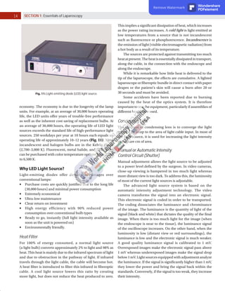 14 SECTION 1: Essentials of Laparoscopy
Fig. 11: Light-emitting diode (LED) light source.
economy. The economy is due to the longevity of the lamp
units. For example, at an average of 30,000 hours operating
life, the LED units offer years of trouble-free performance
as well as the inherent cost saving of replacement bulbs. At
an average of 30,000 hours, the operating life of LED light
sources exceeds the standard life of high-performance light
sources. 250 workdays per year at 10 hours each equals an
operating life of approximately 10–12 years (Fig. 11). Most
incandescent and halogen bulbs are in the Kelvin range
(2,700–3,000 K). Fluorescent, metal halide, and LED bulbs
can be purchased with color temperature options from 2,700
to 6,500 K.
Why LED Light Source?
Light-emitting diodes offer definite advantages over
conventional lamps:
	
■ Purchase costs are quickly justified due to the long life
(30,000 hours) and minimal power consumption
	
■ Extremely economical
	
■ Ultra-low maintenance
	
■ Clear return on investment
	
■ High energy efficiency with 90% reduced power
consumption over conventional bulb types
	
■ Ready to go, instantly (full light intensity available as
soon as the unit is powered on)
	
■ Environmentally friendly.
Heat Filter
For 100% of energy consumed, a normal light source
(a light bulb) converts approximately 2% to light and 98% as
heat. This heat is mainly due to the infrared spectrum of light
and due to obstruction in the pathway of light. If infrared
travels through the light cable, the cable will become hot.
A heat filter is introduced to filter this infrared in fiberoptic
cable. A cool light source lowers this ratio by creating
more light, but does not reduce the heat produced to zero.
This implies a significant dissipation of heat, which increases
as the power rating increases. A cold light is light emitted at
low temperatures from a source that is not incandescent
such as fluorescence or phosphorescence. Incandescence is
the emission of light (visible electromagnetic radiation) from
a hot body as a result of its temperature.
The sources are protected against transmitting too much
heatatpresent.Theheatisessentiallydissipatedintransport,
along the cable, in the connection with the endoscope and
along the endoscope.
While it is remarkable how little heat is delivered to the
tip of the laparoscope, the effects are cumulative. A lighted
laparoscope or fiberoptic bundle in direct contact with paper
drapes or the patient’s skin will cause a burn after 20 or
30 seconds and must be avoided.
Some accidents have been reported due to burning
caused by the heat of the optics system. It is therefore
important to test the equipment, particularly if assemblies of
different brands are used.
Condensing Lens
The purpose of condensing lens is to converge the light
emitted by lamp to the area of light cable input. In most of
the light source, it is used for increasing the light intensity
per square cm of area.
Manual or Automatic Intensity
Control Circuit (Shutter)
Manual adjustment allows the light source to be adjusted
to a power level defined by the surgeon. In video cameras,
close-up viewing is hampered in too much light whereas
more distant view is too dark. To address this, the luminosity
of most of the current light sources is adjustable.
The advanced light source system is based on the
automatic intensity adjustment technology. The video
camera transforms the signal into an electronic signal.
This electronic signal is coded in order to be transported.
The coding dissociates the luminance and chrominance
of the image. The luminance is the quantity of light of the
signal (black and white) that dictates the quality of the final
image. When there is too much light for the image (when
the endoscope is near to the tissue), the luminance signal
of the oscilloscope increases. On the other hand, when the
luminosity is low (distant view or red surroundings), the
luminance is low and the electronic signal is much weaker.
A good quality luminance signal is calibrated to 1 mV.
Overexposed images make the electronic signal pass above
1 mV whereas underexposed images make the signal drop
below 1 mV. Light sources equipped with adjustment analyze
the luminance. If the signal is significantly higher than 1 mV,
they lower the power and bring the signal back within the
standards. Conversely, if the signal is too weak, they increase
their intensity.
Remove Watermark Wondershare
PDFelement
 