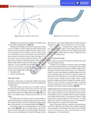 16 SECTION 1: Essentials of Laparoscopy
Fig. 15: Fiberoptic cable, total internal reflection.
Fig. 14: Refraction of light from water into air.
Fiberoptics uses this property of light to keep light beams
focused without significant loss (Fig. 15).
The light enters the glass cable and as long as the bending
is not too sudden, it will be totally internally reflected when
it hits the sides and thus is guided along the cable. This is
used in telephone and TV cables to carry the signals. Light
as an information carrier is much faster and more efficient
than electrons in an electric current. Also, since light rays do
not interact with each other (whereas electrons interact via
their electric charge), it is possible to pack a large number of
different light signals into the same fiberoptics cable without
distortion. You are probably most familiar with fiberoptics
cables in novelty items consisting of thin, multicolored
strands of glass which carry light beams. Nowadays, there
are two types of light cable available:
1. Fiberoptic cable
2. Liquid crystal gel cable
Fiberoptic Cable
Fiberoptic is the science or technology of light transmission
through (a bundle of optical fibers) a very fine, flexible glass
or plastic fibers.
Fiberoptic cables are made up of a bundle of optical
fiber glass threads waged at both ends. The fiber size used
is usually 20–150 µ in diameter. A good fiberoptic cable will
transmit all the spectrum of light without loss (Fig. 16). They
have a very high quality of optical transmission, but are
fragile.
The light inside these fibers travels on the principle of
total internal reflection without losing much of its intensity.
The multimode fiber maintains the intensity of light and the
light can be passed in a curved path of light cable (Fig. 17).
As the light cables are used progressively, some optical
fibers break (Fig. 18). The loss of optical fibers may be seen
when one end of the cable is viewed in daylight. The broken
fibers are seen as black spots. To avoid the breakage of these
fibers, the curvature radius of light cable should be respected
and in any circumstances it should not be <15 cm in radius.
If the heat filter or cooling system of light source does
not work properly, the fibers of these light cables are burnt
(melt) and it will decrease the intensity of light dramatically
(Fig. 19). If poor quality fibers are used, it might burn just
within a few months of use.
Liquid Crystal Gel Cable
These cables are made up of a sheath that is filled with a clear
optical gel (liquid crystal).
Crystal (a clear, transparent mineral or glass resembling
ice)isapieceofsolidsubstance,suchasquartz,witharegular
shape in which plane faces intersect at definite angles, due to
the regular internal structure of its atoms, ions, or molecules.
Within a crystal, many identical paralleled-piped unit cells,
each containing a group of atoms, are packed together to
fill all space (see illustration). In scientific nomenclature,
the term crystal is usually short for single crystal, a single
periodicarrangementofatoms.Mostgemsaresinglecrystals.
However, many materials are polycrystalline, consisting
of many small grains, each of which is a single crystal. For
example, most metals are polycrystalline (Fig. 20).
Liquidcrystal:Substancethatflowslikealiquid,butmaintains
some of the ordered structure characteristic of a crystal.
Some organic substances do not melt directly when heated,
but instead turn from a crystalline solid to a liquid crystalline
state. When heated further, a true liquid is formed. Liquid
crystals have unique properties. The structures are easily
affected by changes in mechanical stress, electromagnetic
fields, temperature, and chemical environment.
Liquid crystal gel cables are capable of transmitting up
to 30% more light than optic fibers. Due to lighter and better
color temperature transmission, this cable is recommended
in those circumstances, where documentation (movie,
photography, or TV) is performed.
Remove Watermark Wondershare
PDFelement
 
