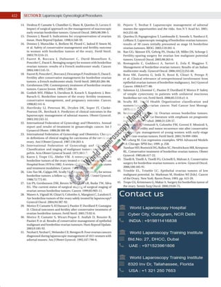 402 SECTION 3: Laparoscopic Gynecological Procedures
14. Desfeux P, Camatte S, Chatellier G, Blanc B, Querleu D, Lecuru F.
Impact of surgical approach on the management of macroscopic
early ovarian borderline tumors. Gynecol Oncol. 2005;98:390­5.
15. Donnez J, Bassil S. Indications for cryopreservation of ovarian
tissue. Hum Reprod Update. 1998;4:248­59.
16. Donnez J, Munschke A, Berliere M, Pirard C, Jadoul P, Smets M,
et al. Safety of conservative management and fertility outcome
in women with borderline tumors of the ovary. Fertil Steril.
2003;79:1216­21.
17. Fauvet R, Boccara J, Dufournet C, David­Montefiore E,
Poncelet C, Darai E. Restaging surgery for women with borderline
ovarian tumors: results of a French multicenter study. Cancer.
2004;100:1145­51.
18. FauvetR,PonceletC,BoccaraJ,DescampsP,FondrinierE,DaraiE.
Fertility after conservative management for borderline ovarian
tumors: a French multicenter study. Fertil Steril. 2005;83:284­90.
19. Gershenson DM. Contemporary treatment of borderline ovarian
tumors. Cancer Invest. 1999;17:206­10.
20. Gotlieb WH, Flikker S, Davidson B, Korach Y, Kopolovic J, Ben­
Baruch G. Borderline tumors of the ovary: fertility treatment,
conservative management, and pregnancy outcome. Cancer.
1998;82:141­6.
21. Havrilesky LJ, Peterson BL, Dryden DK, Soper JT, Clarke­
Pearson DL, Berchuck A. Predictors of clinical outcomes in the
laparoscopic management of adnexal masses. Obstet Gynecol.
2003;102:243­51.
22. International Federation of Gynecology and Obstetrics. Annual
report and results of treatment in gynaecologic cancer. Int J
Gynaecol Obstet. 1989;28:189­90.
23. International Federation of Gynecology and Obstetrics. Changes
in definitions of clinical staging for carcinoma of the cervix and
ovary. Am J Obstet Gynecol. 1987;156:263­4.
24. International Federation of Gynecology and Obstetrics.
Classification and staging of malignant tumors in the female
pelvis. Acta Obstet Gynecol Scand. 1971;50:1­7.
25. Kaern J, Trope CG, Abeler VM. A retrospective study of 370
borderline tumors of the ovary treated at the Norwegian Radium
Hospital from 1970 to 1982. A review of clinicopathologic features
and treatment modalities. Cancer. 1993;71:1810­20.
26. Lim­Tan SK, Cajigas HE, Scully RE. Ovarian cystectomy for serous
borderline tumors: a follow­up study of 35 cases. Obstet Gynecol.
1988;72:775­81.
27. Lin PS, Gershenson DM, Bevers MW, Lucas KR, Burke TW, Silva
EG. The current status of surgical staging of surgical staging of
ovarian serous borderline tumors. Cancer. 1999;85:905­11.
28. Maneo A, Vignali M, Chiari S, Colombo A, Mangioni C, Landoni F.
Are borderline tumors of the ovary safely treated by laparoscopy?
Gynecol Oncol. 2004;94:387­92.
29. Morice P, Camatte S, El Hassan J, Pautier P, Duvillard P, Castaigne
D. Clinical outcomes and fertility after conservative treatment of
ovarian borderline tumors. Fertil Steril. 2001;75:92­6.
30. Morice P, Camatte S, Wicart­Poque F, Atallah D, Rouzier R,
Pautier P, et al. Results of conservative management of epithelial
malignant and borderline ovarian tumours. Hum Reprod Update.
2003;9:185­92.
31. NezhatF,NezhatC,WelanderCE,BenignoB.Fourovariancancers
diagnosed during laparoscopic management of 1011 women with
adnexal masses. Am J Obstet Gynecol. 1992;167:790­6.
32. Pejovic T, Nezhat F. Laparoscopic management of adnexal
masses the opportunities and the risks. Ann N Y Acad Sci. 2001;
943:255­68.
33. Querleu D, Papageorgiou T, Lambaudie E, Sonoda Y, Narducci F,
LeBlanc E. Laparoscopic restaging of borderline ovarian tumours:
results of 30 cases initially presumed as stage IA borderline
ovarian tumours. BJOG. 2003;110:201­4.
34. Rao GG, Skinner EN, Gehrig PA, Duska LR, Miller DS, Schorge J.
Fertility–sparing surgery for ovarian low malignant potential
tumors. Gynecol Oncol. 2005;98:263­6.
35. Romagnolo C, Gadducci A, Sartori E, Zola P, Maggino T.
Management of borderline ovarian tumors: Results of an Italian
multicenter study. Gynecol Oncol. 2006;101(2):255­60.
36. Rota SM, Zanetta G, Iedà N, Rossi R, Chiari S, Perego P,
et al. Clinical relevance of retroperitoneal involvement from
epithelial ovarian tumors of borderline malignancy. Int J Gynecol
Cancer. 1999;9:477­80.
37. Salomon LJ, Lhommé C, Pautier P, Duvillard P, Morice P. Safety
of simple cystectomy in patients with unilateral mucinous
borderline tumors. Fertil Steril. 2006;85:1510.e1­4.
38. Scully RE. World Health Organization classification and
nomenclature of ovarian cancer. Natl Cancer Inst Monogr.
1975;42:5­7.
39. Seidman JD, Kurman RJ. Ovarian serous borderline tumors:
a critical review of the literature with emphasis on prognostic
indicators. Hum Pathol. 2000;31:539­57.
40. Seracchioli R, Venturoli S, Colombo FM, Govoni F, Missiroli S,
Bagnoli A. Fertility and tumor recurrence rate after conservative
laparoscopic management of young women with early–stage
borderline ovarian tumors. Fertil Steril. 2001;76:999­1004.
41. Steinberg M. Cox regression examples. SPSS Advanced Models
9.0. Chicago: SPSS Inc; 1999. p. 258.
42. TazelaarHD,BostwickDG,BallonSC,HendricksonMR,Kempson
RL. Conservative treatment of borderline ovarian tumors. Obstet
Gynecol. 1985;66:417­22.
43. Tinelli R, Tinelli A, Tinelli FG, Cicinelli E, Malvasi A. Conservative
surgery for borderline ovarian tumours: a review. Gynecol Oncol.
2006;100:185­91.
44. Trimble EL, Trimble LC. Epithelial ovarian tumors of low
malignant potential. In: Markman M, Hoskins WJ (Eds). Cancer
of the Ovary. New York: Raven Press; 1993. pp. 415­29.
45. Trope CG, Kristensen G, Makar A. Surgery for borderline tumor of
the ovary. Semin Surg Oncol. 2000;19:69­75.
46. Vergote I, De Brabanter J, Fyles A, Bertelsen K, Einhorn N,
Sevelda P, et al. Prognostic importance of degree of differentiation
and cyst rupture in stage I invasive epithelial ovarian carcinoma.
Lancet. 2001;357:176­82.
47. Winter WE III, Kucera PR, Rodgers W, McBroom JW, Olsen C,
Maxwell GL. Surgical staging in patients with ovarian tumors of
low malignant potential. Obstet Gynecol. 2002;100:671­6.
48. Zanetta G, Chiari S, Rota S, Bratina G, Maneo A, Torri V, et al.
Conservative surgery for stage I ovarian carcinoma in women of
childbearing age. BJOG. 1997;104:1030­35.
49. Zanetta G, Rota S, Chiari S, Bonazzi C, Bratina G, Mangioni C.
Behavior of borderline tumors with particular interest to
persistence, recurrence, and progression to invasive carcinoma:
a prospective study. J Clin Oncol. 2001;19:2658­64.
 