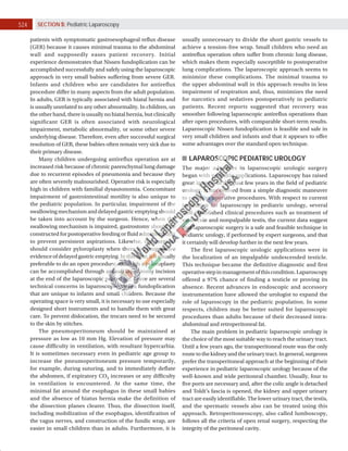 524 SECTION 5: Pediatric Laparoscopy
patients with symptomatic gastroesophageal reflux disease
(GER) because it causes minimal trauma to the abdominal
wall and supposedly eases patient recovery. Initial
experience demonstrates that Nissen fundoplication can be
accomplished successfully and safely using the laparoscopic
approach in very small babies suffering from severe GER.
Infants and children who are candidates for antireflux
procedure differ in many aspects from the adult population.
In adults, GER is typically associated with hiatal hernia and
is usually unrelated to any other abnormality. In children, on
the other hand, there is usually no hiatal hernia, but clinically
significant GER is often associated with neurological
impairment, metabolic abnormality, or some other severe
underlying disease. Therefore, even after successful surgical
resolution of GER, these babies often remain very sick due to
their primary disease.
Many children undergoing antireflux operation are at
increased risk because of chronic parenchymal lung damage
due to recurrent episodes of pneumonia and because they
are often severely malnourished. Operative risk is especially
high in children with familial dysautonomia. Concomitant
impairment of gastrointestinal motility is also unique to
the pediatric population. In particular, impairment of the
swallowingmechanismanddelayedgastricemptyingshould
be taken into account by the surgeon. Hence, when the
swallowing mechanism is impaired, gastrostomy should be
constructed for postoperative feeding or fluid administration
to prevent persistent aspirations. Likewise, the surgeon
should consider pyloroplasty when there is preoperative
evidenceofdelayedgastricemptying.Inthiscase,itisusually
preferable to do an open procedure, although a pyloroplasty
can be accomplished through a small laparotomy incision
at the end of the laparoscopic procedure. There are several
technical concerns in laparoscopic Nissen fundoplication
that are unique to infants and small children. Because the
operating space is very small, it is necessary to use especially
designed short instruments and to handle them with great
care. To prevent dislocation, the trocars need to be secured
to the skin by stitches.
The pneumoperitoneum should be maintained at
pressure as low as 10 mm Hg. Elevation of pressure may
cause difficulty in ventilation, with resultant hypercarbia.
It is sometimes necessary even in pediatric age group to
increase the pneumoperitoneum pressure temporarily,
for example, during suturing, and to immediately deflate
the abdomen, if expiratory CO2 increases or any difficulty
in ventilation is encountered. At the same time, the
minimal fat around the esophagus in these small babies
and the absence of hiatus hernia make the definition of
the dissection planes clearer. Thus, the dissection itself,
including mobilization of the esophagus, identification of
the vagus nerves, and construction of the fundic wrap, are
easier in small children than in adults. Furthermore, it is
usually unnecessary to divide the short gastric vessels to
achieve a tension-free wrap. Small children who need an
antireflux operation often suffer from chronic lung disease,
which makes them especially susceptible to postoperative
lung complications. The laparoscopic approach seems to
minimize these complications. The minimal trauma to
the upper abdominal wall in this approach results in less
impairment of respiration and, thus, minimizes the need
for narcotics and sedatives postoperatively in pediatric
patients. Recent reports suggested that recovery was
smoother following laparoscopic antireflux operations than
after open procedures, with comparable short-term results.
Laparoscopic Nissen fundoplication is feasible and safe in
very small children and infants and that it appears to offer
some advantages over the standard open technique.
LAPAROSCOPIC PEDIATRIC UROLOGY
The major advances in laparoscopic urologic surgery
began with pediatric applications. Laparoscopy has raised
great interest in the past few years in the field of pediatric
urology. It has evolved from a simple diagnostic maneuver
to complex operative procedures. With respect to current
indication for laparoscopy in pediatric urology, several
well-established clinical procedures such as treatment of
varicocele and nonpalpable testis, the current data suggest
that laparoscopic surgery is a safe and feasible technique in
pediatric urology, if performed by expert surgeons, and that
it certainly will develop further in the next few years.
The first laparoscopic urologic applications were in
the localization of an impalpable undescended testicle.
This technique became the definitive diagnostic and first
operativestepinmanagementofthiscondition.Laparoscopy
offered a 97% chance of finding a testicle or proving its
absence. Recent advances in endoscopic and accessory
instrumentation have allowed the urologist to expand the
role of laparoscopy in the pediatric population. In some
respects, children may be better suited for laparoscopic
procedures than adults because of their decreased intra-
abdominal and retroperitoneal fat.
The main problem in pediatric laparoscopic urology is
the choice of the most suitable way to reach the urinary tract.
Until a few years ago, the transperitoneal route was the only
route to the kidney and the urinary tract. In general, surgeons
prefer the transperitoneal approach at the beginning of their
experience in pediatric laparoscopic urology because of the
well-known and wide peritoneal chamber. Usually, four to
five ports are necessary and, after the colic angle is detached
and Toldt’s fascia is opened, the kidney and upper urinary
tract are easily identifiable. The lower urinary tract, the testis,
and the spermatic vessels also can be treated using this
approach. Retroperitoneoscopy, also called lumboscopy,
follows all the criteria of open renal surgery, respecting the
integrity of the peritoneal cavity.
 