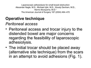 Laparoscopic adhesiolysis for small bowel obstruction Alexander Nagle, M.D., Michael Ujiki, M.D., Woody Denham, M.D., Kenric Murayama, M.D.* The American Journal of Surgery 187 (2004) 464–470 Operative technique Peritoneal access Peritoneal access and trocar injury to the distended bowel are major concerns regarding the feasibility of laparoscopic adhesiolysis.  The initial trocar should be placed away (alternative site technique) from the scars in an attempt to avoid adhesions (Fig. 1).  