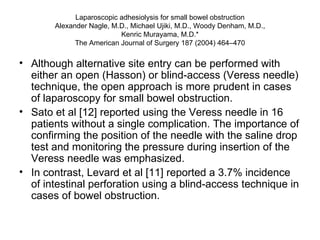 Laparoscopic adhesiolysis for small bowel obstruction Alexander Nagle, M.D., Michael Ujiki, M.D., Woody Denham, M.D., Kenric Murayama, M.D.* The American Journal of Surgery 187 (2004) 464–470 Although alternative site entry can be performed with either an open (Hasson) or blind-access (Veress needle) technique, the open approach is more prudent in cases of laparoscopy for small bowel obstruction.  Sato et al [12] reported using the Veress needle in 16 patients without a single complication. The importance of confirming the position of the needle with the saline drop test and monitoring the pressure during insertion of the Veress needle was emphasized. In contrast, Levard et al [11] reported a 3.7% incidence of intestinal perforation using a blind-access technique in cases of bowel obstruction.  