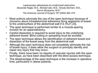 Laparoscopic adhesiolysis for small bowel obstruction Alexander Nagle, M.D., Michael Ujiki, M.D., Woody Denham, M.D., Kenric Murayama, M.D.* The American Journal of Surgery 187 (2004) 464–470 Most authors advocate the use of the open technique because of concerns about intraabdominal adhesions fixing segments of bowel to the undersurface of the abdominal wall [13,19,21,23].  The open technique is performed similar to a muscle-sparing incision for an appendectomy.  Careful dissection is required to avoid injury to the underlying adherent bowel. Blind cutting or spreading must be avoided. The open technique allows the identification of adherent bowel and dissection of the bowel away from the abdominal wall.  Although the open technique does not completely eliminate the risk of bowel injury, it does allow the surgeon to promptly identify and repair any injury that may occur. Finally, there have been no reports of vascular injuries with the open technique, as have been described with the blind access technique.  The disadvantage of the open technique is the increase in operative time, particularly in obese patients. 