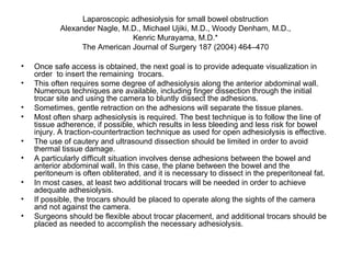 Laparoscopic adhesiolysis for small bowel obstruction Alexander Nagle, M.D., Michael Ujiki, M.D., Woody Denham, M.D., Kenric Murayama, M.D.* The American Journal of Surgery 187 (2004) 464–470 Once safe access is obtained, the next goal is to provide adequate visualization in order  to insert the remaining  trocars. This often requires some degree of adhesiolysis along the anterior abdominal wall. Numerous techniques are available, including finger dissection through the initial trocar site and using the camera to bluntly dissect the adhesions. Sometimes, gentle retraction on the adhesions will separate the tissue planes.  Most often sharp adhesiolysis is required. The best technique is to follow the line of tissue adherence, if possible, which results in less bleeding and less risk for bowel injury. A traction-countertraction technique as used for open adhesiolysis is effective. The use of cautery and ultrasound dissection should be limited in order to avoid thermal tissue damage.  A particularly difficult situation involves dense adhesions between the bowel and anterior abdominal wall. In this case, the plane between the bowel and the peritoneum is often obliterated, and it is necessary to dissect in the preperitoneal fat.  In most cases, at least two additional trocars will be needed in order to achieve adequate adhesiolysis.  If possible, the trocars should be placed to operate along the sights of the camera and not against the camera.  Surgeons should be flexible about trocar placement, and additional trocars should be placed as needed to accomplish the necessary adhesiolysis. 