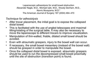 Laparoscopic adhesiolysis for small bowel obstruction Alexander Nagle, M.D., Michael Ujiki, M.D., Woody Denham, M.D., Kenric Murayama, M.D.* The American Journal of Surgery 187 (2004) 464–470 Technique for adhesiolysis After trocar placement, the initial goal is to expose the collapsed distal bowel.  This is facilitated with the use of angled telescopes and maximal tilting/rotating of the surgical table. It may also be necessary to move the laparoscope to different trocars to improve visualization.  Manipulation of thin-walled, friable, dilated small bowel should be avoided.  Even with atraumatic graspers, injury to the bowel wall can occur.  If necessary, the small bowel mesentery (instead of the bowel wall) should be grasped in order to manipulate the bowel.  Once the collapsed distal bowel is exposed, atraumatic graspers should be used to run the decompressed small bowel proximally until the site of obstruction (transition point) is found. 