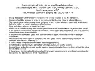 Laparoscopic adhesiolysis for small bowel obstruction Alexander Nagle, M.D., Michael Ujiki, M.D., Woody Denham, M.D., Kenric Murayama, M.D.* The American Journal of Surgery 187 (2004) 464–470 Sharp dissection with the laparoscopic scissors should be used to cut the adhesions.  Cautery should be avoided in order to prevent potential thermal injury to adjacent bowel. The use of cautery also causes tissue ischemia (a very potent adhesion promoter), which leads to the formation of more intraabdominal adhesions.  Only pathologic adhesions should be lysed.  Additional adhesiolysis only adds to the operative time and to the risks of surgery without benefit.  If the point of obstruction is not clearly identified, adhesiolysis should continue until all suspicious adhesion or bands are transected.  If all adhesions cannot be lysed then conversion to an open procedure should be strongly considered.  Once adequate adhesiolysis is complete, the area lysed should be thoroughly inspected for possible bleeding and bowel injury. If found, these complications should be treated appropriately. Small bleeding points may be controlled with clips, suture, or careful cautery.  Serosal tears and enterotomies can be repaired laparoscopically; however, there should be a low threshold to convert.  If there is any concern about the integrity of the bowel, we recommend a minilaparotomy in order to examine the bowel under direct visualization. 
