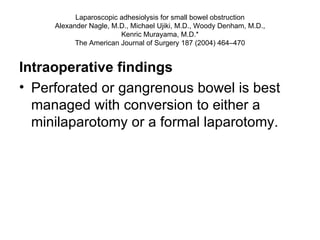 Laparoscopic adhesiolysis for small bowel obstruction Alexander Nagle, M.D., Michael Ujiki, M.D., Woody Denham, M.D., Kenric Murayama, M.D.* The American Journal of Surgery 187 (2004) 464–470 Intraoperative findings Perforated or gangrenous bowel is best managed with conversion to either a minilaparotomy or a formal laparotomy.  