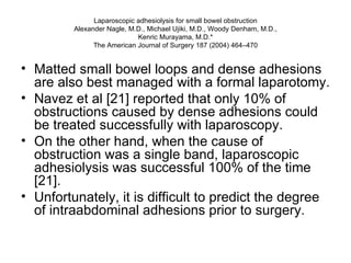 Laparoscopic adhesiolysis for small bowel obstruction Alexander Nagle, M.D., Michael Ujiki, M.D., Woody Denham, M.D., Kenric Murayama, M.D.* The American Journal of Surgery 187 (2004) 464–470 Matted small bowel loops and dense adhesions are also best managed with a formal laparotomy.  Navez et al [21] reported that only 10% of obstructions caused by dense adhesions could be treated successfully with laparoscopy.  On the other hand, when the cause of obstruction was a single band, laparoscopic adhesiolysis was successful 100% of the time [21].  Unfortunately, it is difficult to predict the degree of intraabdominal adhesions prior to surgery. 