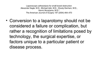 Laparoscopic adhesiolysis for small bowel obstruction Alexander Nagle, M.D., Michael Ujiki, M.D., Woody Denham, M.D., Kenric Murayama, M.D.* The American Journal of Surgery 187 (2004) 464–470 Conversion to a laparotomy should not be considered a failure or complication, but rather a recognition of limitations posed by technology, the surgical expertise, or factors unique to a particular patient or disease process.  