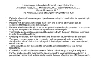 Laparoscopic adhesiolysis for small bowel obstruction Alexander Nagle, M.D., Michael Ujiki, M.D., Woody Denham, M.D., Kenric Murayama, M.D.* The American Journal of Surgery 187 (2004) 464–470 Patients who require an emergent operation are not good candidates for laparoscopic adhesiolysis.  Patients with bowel dilatation less than 4 cm and a partial obstruction can be considered for laparoscopic adhesiolysis.  Patients who have a chronic or recurrent partial obstruction documented on a contrast study are also good candidates for laparoscopic adhesiolysis.  Technically, peritoneal access should be achieved with the open (Hasson) technique in order to avoid bowel injury.  Grasping the dilated, thin-walled bowel and the use of cautery should be avoided.  The most common reasons for conversion include dense adhesions, unable to visualize the site of obstruction, iatrogenic intestinal perforation, bowel necrosis and colonic cancer.  There should be a low threshold to convert to a minilaparotomy or to a formal laparotomy.  Conversion should not be considered a failure, but rather good surgical judgment.  Further studies need to examine the open versus the laparoscopic procedure in a prospective randomized fashion and evaluate the cost effectiveness of this approach. 