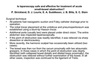 Is laparoscopy safe and effective for treatment of acute small-bowel obstruction? P. Strickland, D. J. Lourie, E. A. Suddleson, J. B. Blitz, S. C. Stain Surgical technique All patients had nasogastric suction and Foley catheter drainage prior to operation.  The initial trocar placement at the umbilicus and pneumoperitoneum was established using a blunt-tip Hasson trocar.  Additional ports (usually two) were placed under direct vision. The entire abdomen was inspected laparoscopically. If the point of obstruction was readily identified, it was relieved via sharp dissection or electrocautery.  More recently, the harmonic scalpel has occasionally been utilized (two cases).  The bowel was then run from the cecum proximally with two atraumatic graspers. In those cases in which the point of obstruction was clearly identified (with collapsed bowel distally and dilated loops proximally), the obstruction was relieved without further examination of the bowel. In all other cases, inspection was continued to the ligament of Treitz. 