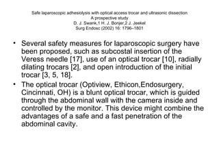 Safe laparoscopic adhesiolysis with optical access trocar and ultrasonic dissection A prospective study D. J. Swank,1 H. J. Bonjer,2 J. Jeekel Surg Endosc (2002) 16: 1796–1801 Several safety measures for laparoscopic surgery have been proposed, such as subcostal insertion of the Veress needle [17], use of an optical trocar [10], radially dilating trocars [2], and open introduction of the initial trocar [3, 5, 18].  The optical trocar (Optiview, Ethicon,Endosurgery, Cincinnati, OH) is a blunt optical trocar, which is guided through the abdominal wall with the camera inside and controlled by the monitor. This device might combine the advantages of a safe and a fast penetration of the abdominal cavity. 