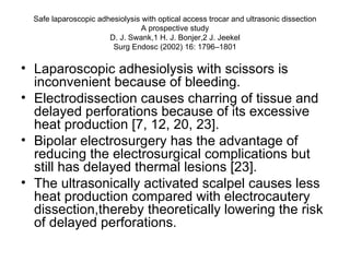 Safe laparoscopic adhesiolysis with optical access trocar and ultrasonic dissection A prospective study D. J. Swank,1 H. J. Bonjer,2 J. Jeekel Surg Endosc (2002) 16: 1796–1801 Laparoscopic adhesiolysis with scissors is inconvenient because of bleeding.  Electrodissection causes charring of tissue and delayed perforations because of its excessive heat production [7, 12, 20, 23].  Bipolar electrosurgery has the advantage of reducing the electrosurgical complications but still has delayed thermal lesions [23].  The ultrasonically activated scalpel causes less heat production compared with electrocautery dissection,thereby theoretically lowering the risk of delayed perforations. 