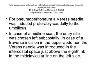 Safe laparoscopic adhesiolysis with optical access trocar and ultrasonic dissection A prospective study D. J. Swank,1 H. J. Bonjer,2 J. Jeekel Surg Endosc (2002) 16: 1796–1801 For pneumoperitoneum a Veress needle was induced preferably caudally to the umbilicus.  In case of a midline scar, the entry site was chosen left subcostally. In case of a traverse incision in the upper abdomen the Veress needle was introduced in the intercostal space just above the eighth rib in the midclavicular line on the left side.  