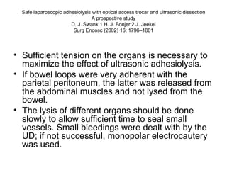 Safe laparoscopic adhesiolysis with optical access trocar and ultrasonic dissection A prospective study D. J. Swank,1 H. J. Bonjer,2 J. Jeekel Surg Endosc (2002) 16: 1796–1801 Sufficient tension on the organs is necessary to maximize the effect of ultrasonic adhesiolysis.  If bowel loops were very adherent with the parietal peritoneum, the latter was released from the abdominal muscles and not lysed from the bowel.  The lysis of different organs should be done slowly to allow sufficient time to seal small vessels. Small bleedings were dealt with by the UD; if not successful, monopolar electrocautery was used.  