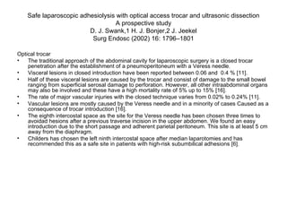 Safe laparoscopic adhesiolysis with optical access trocar and ultrasonic dissection A prospective study D. J. Swank,1 H. J. Bonjer,2 J. Jeekel Surg Endosc (2002) 16: 1796–1801 Optical trocar The traditional approach of the abdominal cavity for laparoscopic surgery is a closed trocar penetration after the establishment of a pneumoperitoneum with a Veress needle.  Visceral lesions in closed introduction have been reported between 0.06 and  0.4 % [11].  Half of these visceral lesions are caused by the trocar and consist of damage to the small bowel ranging from superficial serosal damage to perforation. However, all other intraabdominal organs may also be involved and these have a high mortality rate of 5% up to 15% [16].  The rate of major vascular injuries with the closed technique varies from 0.02% to 0.24% [11].  Vascular lesions are mostly caused by the Veress needle and in a minority of cases Caused as a consequence of trocar introduction [16].  The eighth intercostal space as the site for the Veress needle has been chosen three times to avoidad hesions after a previous traverse incision in the upper abdomen. We found an easy introduction due to the short passage and adherent parietal peritoneum. This site is at least 5 cm away from the diaphragm.  Childers has chosen the left ninth intercostal space after median laparotomies and has recommended this as a safe site in patients with high-risk subumbilical adhesions [6]. 