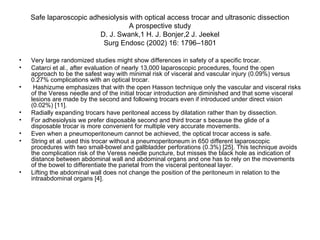 Safe laparoscopic adhesiolysis with optical access trocar and ultrasonic dissection A prospective study D. J. Swank,1 H. J. Bonjer,2 J. Jeekel Surg Endosc (2002) 16: 1796–1801 Very large randomized studies might show differences in safety of a specific trocar.  Catarci et al., after evaluation of nearly 13,000 laparoscopic procedures, found the open approach to be the safest way with minimal risk of visceral and vascular injury (0.09%) versus 0.27% complications with an optical trocar.  Hashizume emphasizes that with the open Hasson technique only the vascular and visceral risks of the Veress needle and of the initial trocar introduction are diminished and that some visceral lesions are made by the second and following trocars even if introduced under direct vision (0.02%) [11].  Radially expanding trocars have peritoneal access by dilatation rather than by dissection.  For adhesiolysis we prefer disposable second and third trocar s because the glide of a disposable trocar is more convenient for multiple very accurate movements. Even when a pneumoperitoneum cannot be achieved, the optical trocar access is safe.  String et al. used this trocar without a pneumoperitoneum in 650 different laparoscopic procedures with two small-bowel and gallbladder perforations (0.3%) [25]. This technique avoids the complication risk of the Veress needle puncture, but misses the black hole as indication of distance between abdominal wall and abdominal organs and one has to rely on the movements of the bowel to differentiate the parietal from the visceral peritoneal layer. Lifting the abdominal wall does not change the position of the peritoneum in relation to the intraabdominal organs [4]. 