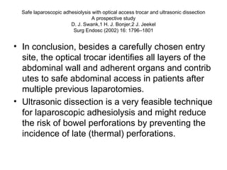 Safe laparoscopic adhesiolysis with optical access trocar and ultrasonic dissection A prospective study D. J. Swank,1 H. J. Bonjer,2 J. Jeekel Surg Endosc (2002) 16: 1796–1801 In conclusion, besides a carefully chosen entry site, the optical trocar identifies all layers of the abdominal wall and adherent organs and contrib utes to safe abdominal access in patients after multiple previous laparotomies. Ultrasonic dissection is a very feasible technique for laparoscopic adhesiolysis and might reduce the risk of bowel perforations by preventing the incidence of late (thermal) perforations. 